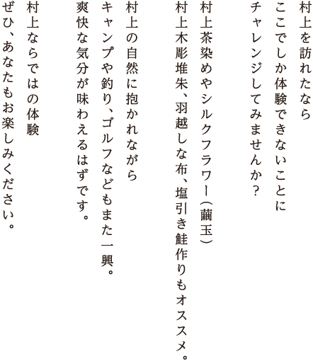 村上を訪れたなら、村上ならではの製作体験にチャレンジするのも楽しいかも。村上茶染めのコースター作り、シルクフラワー（繭玉）製作体験、村上の冬の風物詩・塩引き鮭や、村上木彫堆朱、羽越しな布も作れます。自分だけの作品を作り、村上の旅の思い出にどうぞ…。