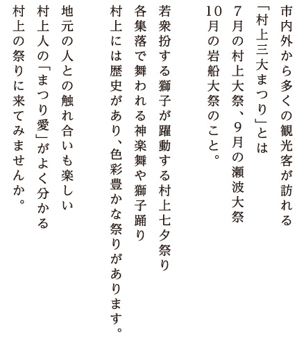 市内外から多くの観光客が訪れる「村上三大まつり」とは新潟県無形民俗文化財の村上大祭と岩船大祭。そして、瀬波大祭のこと。若衆扮する獅子が躍動する村上七夕祭り。各集落で舞われる神楽舞や獅子踊り。村上には歴史があり、色彩豊かな祭りがあります。地元の人との触れ合いも楽しい。村上人の「まつり愛」がよく分かる。村上の祭りに来てみませんか。