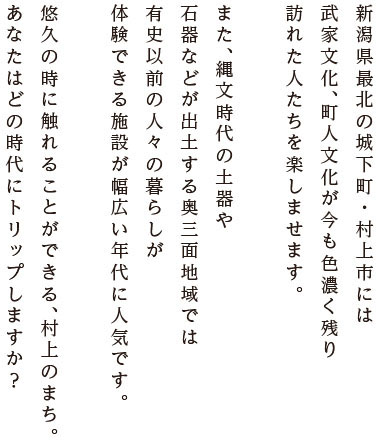 新潟県最北の城下町・村上市には、武家文化、町人文化が今も色濃く残り、訪れた人たちを楽しませます。また、縄文時代の土器や石器などが出土する奥三面地域では、有史以前の人々の暮らしが体験できる施設が幅広い年代に人気です。悠久の時に触れることができる、村上のまち。あなたはどの時代にトリップしますか？