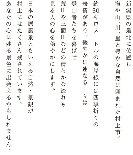 新潟県の最北に位置し海や山、川、里にと、豊かな自然に囲まれた村上市。約五〇キロメートルの海岸線には四季折々の表情があり緩やかに連なる山々は登山者たちを喜ばせ、荒川や三面川など清らかな流れも見る人の心を穏やかにします。日本の原風景ともいえる自然・景観が村上にはたくさん残されています。あなたの心に残る景色に出会えるかもしれません。