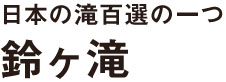 日本の滝百選の一つ 鈴ヶ滝