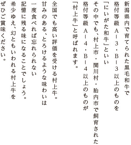 新潟県内で育てられた黒毛和牛で、格付等級A－3・B－3以上のものを「にいがた和牛」といい、その中でも、新潟県村上市・関川村・胎内市で飼育された格付等級A－4・B－4以上のものが「村上牛」と呼ばれます。全国でも高い評価を受ける村上牛。甘みのある、とろけるような味わいは
一度食べれば忘れられない、記憶に残る味になることでしょう。希少ゆえ、幻ともいわれる村上牛をぜひご賞味ください。