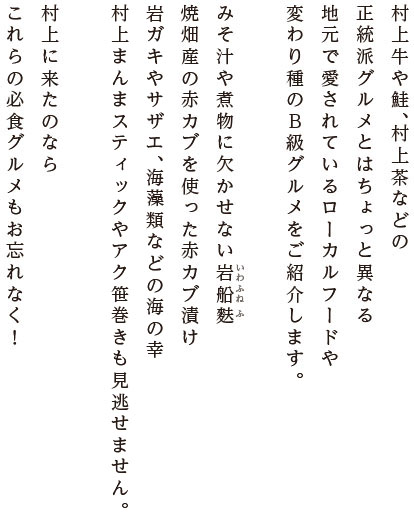 村上牛や鮭、村上茶などの正統派グルメとはちょっと異なる地元で愛されているローカルフードや変わり種のB級グルメをご紹介します。みそ汁や煮物に欠かせない岩船麩焼畑産の赤カブを使った赤カブ漬け。岩ガキやサザエ、海藻類などの海の幸にたて餅やアク笹巻きも見逃せません。村上に来たのならこれらの必食グルメもお忘れなく！