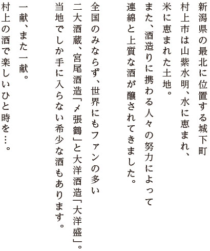 新潟県の最北に位置する城下町村上市は山紫水明、水に恵まれ、米に恵まれた土地。また、酒造りに携わる人々の努力によって連綿と上質な酒が醸されてきました。全国のみならず、世界にもファンの多い二大酒蔵、宮尾酒造「〆張鶴」と大洋酒造「大洋盛」。野趣があふれる、どぶろくもお忘れなく。一献、また一献。村上の酒で楽しいひと時を…。