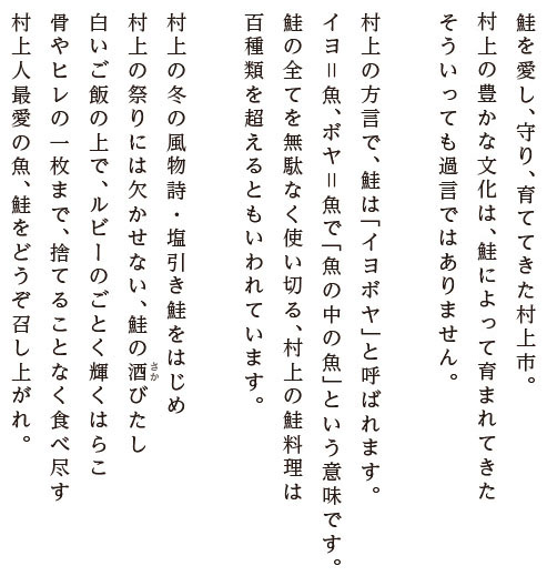 鮭を愛し、守り、育ててきた村上市。村上の豊かな文化は、鮭によって育まれてきた そういっても過言ではありません。村上の方言で、鮭は「イヨボヤ」と呼ばれます。イヨ＝魚、ボヤ＝魚で「魚の中の魚」という意味です。鮭の全てを無駄なく使い切る、村上の鮭料理は百種類を超えるともいわれています。村上の冬の風物詩・塩引き鮭をはじめ村上の祭りには欠かせない、鮭の酒びたし。白いご飯の上で、ルビーのごとく輝くはらこ。骨やヒレの一枚まで、捨てることなく食べ尽す村上人最愛の魚、鮭をどうぞ召し上がれ。