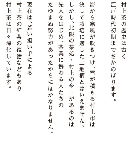 村上茶の歴史は古く江戸時代初期までさかのぼります。海から寒風が吹きつけ、雪が積もる村上市は決して栽培に適した土地柄とはいえません。しかし、北限の茶処・村上の今日があるのは先人をはじめ、茶業に携わる人たちのたゆまぬ努力があったからにほかなりません。現在は、若い担い手による
村上茶の紅茶の復活などもあり、村上茶は日々深化しています。