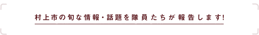 村上市の旬な情報・話題を隊員たちが報告します！