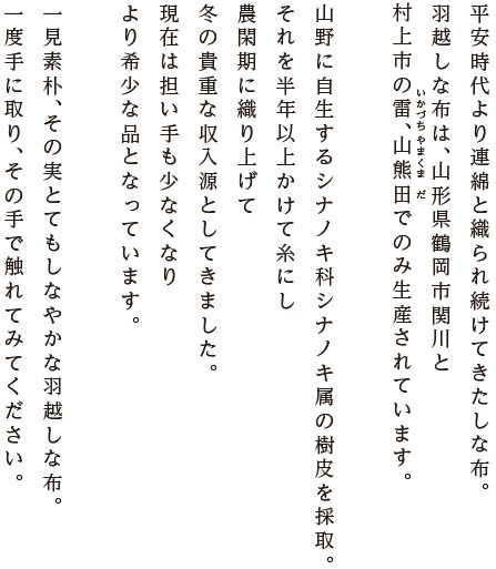 平安時代より連綿と織られ続けてきた しな布。羽越しな布は、山形県鶴岡市関川と村上市雷、山熊田でのみ生産されています。山野に自生するシナノキ科シナノキ属の樹皮を採取。それを半年以上かけて糸にし、農閑期に織り上げて、
冬の貴重な収入源としてきました。現在は担い手も少なくなり、より希少な品となっています。一見素朴、その実とてもしなやかな羽越しな布。一度手に取り、その手で触れてみてください。