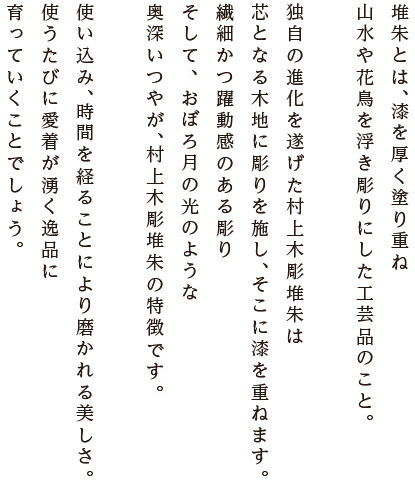 堆朱とは、漆を厚く塗り重ね、山水や花鳥を浮き彫りにした工芸品のこと。独自の進化を遂げた村上木彫堆朱は、芯となる木地に彫りを施し、そこに漆を重ねます。繊細かつ躍動感のある彫り、そしておぼろ月の光のような奥深いつやが、村上木彫堆朱の特徴なのです。使い込み、時間を経ることにより磨かれる美しさ。使うたびに愛着が湧く逸品に育っていくことでしょう。